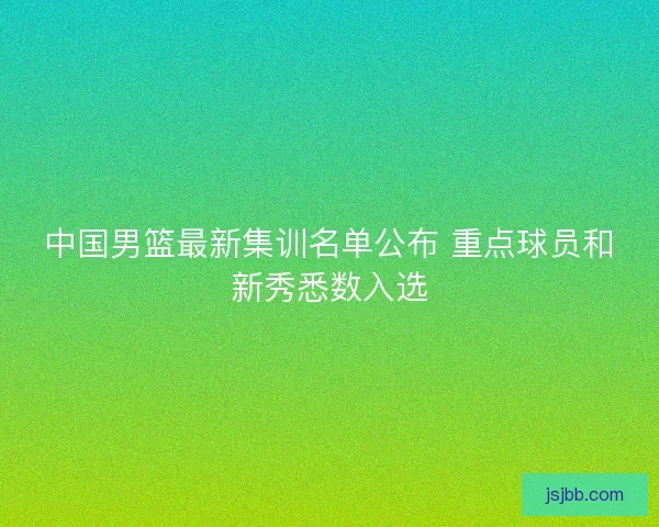 中国男篮最新集训名单公布 重点球员和新秀悉数入选